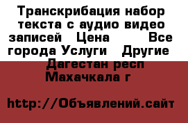 Транскрибация/набор текста с аудио,видео записей › Цена ­ 15 - Все города Услуги » Другие   . Дагестан респ.,Махачкала г.